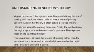 UNDERSTANDING HENDERSON’S THEORY
• Virgina Henderson's background was developed during the era of
nursing and medicine where patient's needs were of primary
concern. As such, her theory is often called a "Needs Theory".
• Henderson views the nursing process as "really the application of
the logical approach to the solution of a problem. The steps are
those of the scientific method."
• "Nursing process stresses the science of nursing rather than the
mixture of the science and art on which it seems effective health
care services of any kind is based."
 