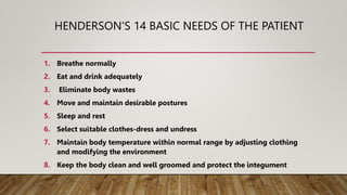 HENDERSON'S 14 BASIC NEEDS OF THE PATIENT
1. Breathe normally
2. Eat and drink adequately
3. Eliminate body wastes
4. Move and maintain desirable postures
5. Sleep and rest
6. Select suitable clothes-dress and undress
7. Maintain body temperature within normal range by adjusting clothing
and modifying the environment
8. Keep the body clean and well groomed and protect the integument
 
