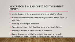 HENDERSON'S 14 BASIC NEEDS OF THE PATIENT
CONT’D
9. Avoid dangers in the environment and avoid injuring others
10. Communicate with others in expressing emotions, needs, fears, or
opinions.
11. Worship according to one’s faith
12. Work in such a way that there is a sense of accomplishment
13. Play or participate in various forms of recreation
14. Learn, discover, or satisfy the curiosity that leads to normal
development and health and use the available health facilities
 