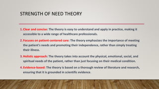 STRENGTH OF NEED THEORY
1.Clear and concise: The theory is easy to understand and apply in practice, making it
accessible to a wide range of healthcare professionals.
2.Focuses on patient-centered care: The theory emphasizes the importance of meeting
the patient's needs and promoting their independence, rather than simply treating
their illness.
3.Holistic approach: The theory takes into account the physical, emotional, social, and
spiritual needs of the patient, rather than just focusing on their medical condition.
4.Evidence-based: The theory is based on a thorough review of literature and research,
ensuring that it is grounded in scientific evidence.
 