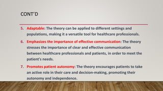 CONT’D
5. Adaptable: The theory can be applied to different settings and
populations, making it a versatile tool for healthcare professionals.
6. Emphasizes the importance of effective communication: The theory
stresses the importance of clear and effective communication
between healthcare professionals and patients, in order to meet the
patient's needs.
7. Promotes patient autonomy: The theory encourages patients to take
an active role in their care and decision-making, promoting their
autonomy and independence.
 