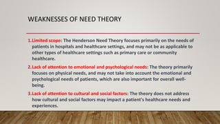 WEAKNESSES OF NEED THEORY
1.Limited scope: The Henderson Need Theory focuses primarily on the needs of
patients in hospitals and healthcare settings, and may not be as applicable to
other types of healthcare settings such as primary care or community
healthcare.
2.Lack of attention to emotional and psychological needs: The theory primarily
focuses on physical needs, and may not take into account the emotional and
psychological needs of patients, which are also important for overall well-
being.
3.Lack of attention to cultural and social factors: The theory does not address
how cultural and social factors may impact a patient's healthcare needs and
experiences.
 