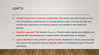 CONT’D
4. Limited involvement of patients and families: The theory primarily focuses on the
role of healthcare professionals in meeting patient needs, and may not take into
account the importance of involving patients and families in the healthcare
process.
5. Simplistic approach: The theory's focus on 14 basic needs may be too simplistic and
may not take into account the complex needs and experiences of patients.
6. Lack of attention to the patient's spiritual needs: Henderson's theory does not take
into account the spiritual needs of patients which is an important aspect of overall
well-being.
 