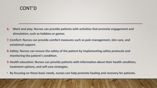 CONT’D
6. Work and play: Nurses can provide patients with activities that promote engagement and
stimulation, such as hobbies or games.
7.Comfort: Nurses can provide comfort measures such as pain management, skin care, and
emotional support.
8.Safety: Nurses can ensure the safety of the patient by implementing safety protocols and
monitoring the patient's condition.
9.Health education: Nurses can provide patients with information about their health condition,
treatment options, and self-care strategies.
• By focusing on these basic needs, nurses can help promote healing and recovery for patients.
 