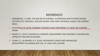 REFERENCES
1. HENDERSON, V. (1990). THE NATURE OF NURSING: A DEFINITION AND ITS IMPLICATIONS
FOR PRACTICE, RESEARCH, AND EDUCATION. NEW YORK: NATIONAL LEAGUE FOR NURSING
PRESS.
2. ALLIGOOD, M. R. (2010). NURSING THEORISTS AND THEIR WORK. ST. LOUIS, MO: ELSEVIER
MOSBY.
3. MELEIS, A. I. (2012). THEORETICAL NURSING: DEVELOPMENT AND PROGRESS. PHILADELPHIA:
LIPPINCOTT WILLIAMS & WILKINS.
4. CHINN, P. L., & KRAMER, M. K. (2018). INTEGRATED THEORY AND KNOWLEDGE
DEVELOPMENT IN NURSING (8TH ED.). ST. LOUIS, MO: ELSEVIER.
 