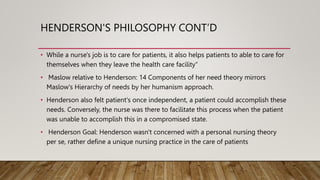 HENDERSON'S PHILOSOPHY CONT’D
• While a nurse's job is to care for patients, it also helps patients to able to care for
themselves when they leave the health care facility“
• Maslow relative to Henderson: 14 Components of her need theory mirrors
Maslow's Hierarchy of needs by her humanism approach.
• Henderson also felt patient's once independent, a patient could accomplish these
needs. Conversely, the nurse was there to facilitate this process when the patient
was unable to accomplish this in a compromised state.
• Henderson Goal: Henderson wasn't concerned with a personal nursing theory
per se, rather define a unique nursing practice in the care of patients
 