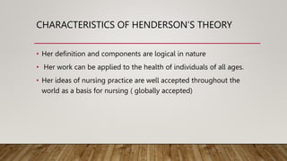 CHARACTERISTICS OF HENDERSON’S THEORY
• Her definition and components are logical in nature
• Her work can be applied to the health of individuals of all ages.
• Her ideas of nursing practice are well accepted throughout the
world as a basis for nursing ( globally accepted)
 