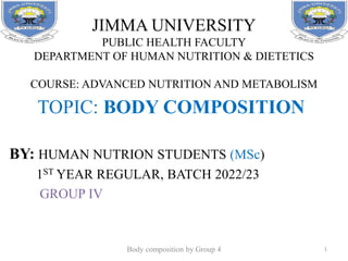 JIMMA UNIVERSITY
PUBLIC HEALTH FACULTY
DEPARTMENT OF HUMAN NUTRITION & DIETETICS
COURSE: ADVANCED NUTRITION AND METABOLISM
TOPIC: BODY COMPOSITION
BY: HUMAN NUTRION STUDENTS (MSc)
1ST YEAR REGULAR, BATCH 2022/23
GROUP IV
1
Body composition by Group 4
 