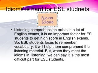 Idioms is hard for ESL studnets Listening comprehension exists in a lot of English exams, it is an important factor for ESL students to get high score in English exams. So, ESL students focus to remember vocabulary, it will help them comprehend the listening material. But, when they meet the idioms in  listening, we can say it is the most difficult part for ESL students.  