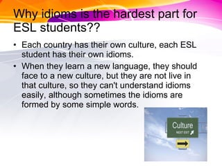 Why idioms is the hardest part for ESL students?? Each country has their own culture, each ESL student has their own idioms. When they learn a new language, they should face to a new culture, but they are not live in that culture, so they can't understand idioms easily, although sometimes the idioms are formed by some simple words. 