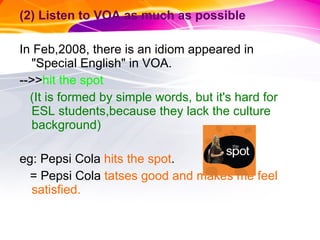 (2) Listen to VOA as much as possible In Feb,2008, there is an idiom appeared in "Special English" in VOA. -->> hit the spot (It is formed by simple words, but it's hard for ESL students,because they lack the culture background) eg: Pepsi Cola  hits the spot . = Pepsi Cola  tatses good and makes me feel satisfied. 