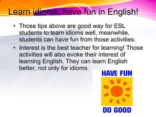 Learn idioms, have fun in English! Those tips above are good way for ESL students to learn idioms well, meanwhile, students can have fun from those activities. Interest is the best teacher for learning! Those activities will also evoke their interest of learning English. They can learn English better, not only for idioms. 