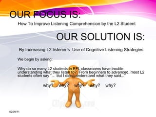 OUR FOCUS IS: How To Improve Listening Comprehension by the L2 Student OUR SOLUTION IS: By Increasing L2 listener’s  Use of Cognitive Listening Strategies We begin by asking: Why do so many L2 students in EFL classrooms have trouble understanding what they listen to?  From beginners to advanced, most L2 students often say “… but I didn’t understand what they said...” why? why? why? why? why? 02/09/11 