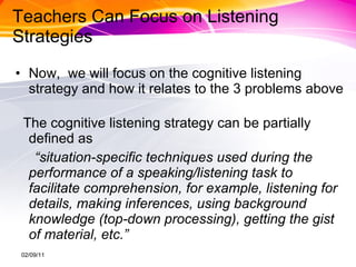 Teachers Can Focus on Listening Strategies Now,  we will focus on the cognitive listening strategy and how it relates to the 3 problems above  The cognitive listening strategy can be partially defined as  “ situation-specific techniques used during the performance of a speaking/listening task to facilitate comprehension, for example, listening for details, making inferences, using background knowledge (top-down processing), getting the gist of material, etc.” 02/09/11 