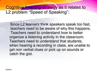 Cognitive listening strategy as it relates to L2 problem “Speed of Speaking”: Since L2 learners think speakers speak too fast,  teachers need to be aware of why this happens.  Teachers need to understand how to better organize a listening activity in the classroom.  Teachers need to understand that students, when hearing a recording in class, are unable to get non verbal clues or pick up on sounds or catch the gist. 02/09/11 
