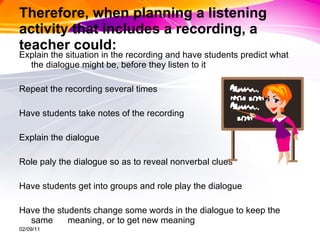 Therefore, when planning a listening activity that includes a recording, a teacher could: Explain the situation in the recording and have students predict what the dialogue might be, before they listen to it Repeat the recording several times Have students take notes of the recording Explain the dialogue Role paly the dialogue so as to reveal nonverbal clues Have students get into groups and role play the dialogue Have the students change some words in the dialogue to keep the same  meaning, or to get new meaning 02/09/11 