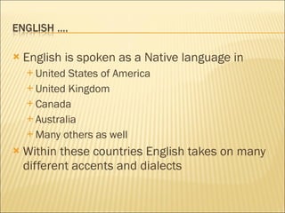 English is spoken as a Native language in  United States of America United Kingdom Canada Australia Many others as well Within these countries English takes on many different accents and dialects  