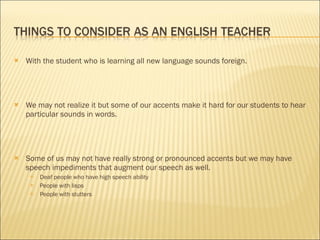 With the student who is learning all new language sounds foreign. We may not realize it but some of our accents make it hard for our students to hear particular sounds in words. Some of us may not have really strong or pronounced accents but we may have speech impediments that augment our speech as well. Deaf people who have high speech ability People with lisps People with stutters 