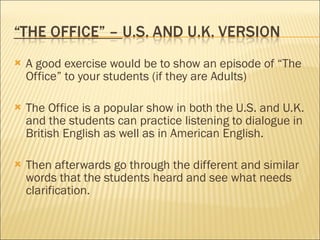 A good exercise would be to show an episode of “The Office” to your students (if they are Adults) The Office is a popular show in both the U.S. and U.K. and the students can practice listening to dialogue in British English as well as in American English. Then afterwards go through the different and similar words that the students heard and see what needs clarification.  