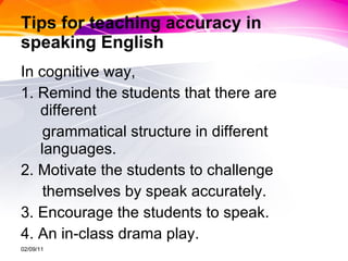 Tips for teaching accuracy in speaking English In cognitive way,  1. Remind the students that there are different  grammatical structure in different languages.  2. Motivate the students to challenge  themselves by speak accurately.  3. Encourage the students to speak.  4. An in-class drama play. 02/09/11 