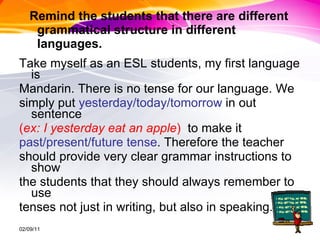 Remind the students that there are different grammatical structure in different languages.  Take myself as an ESL students, my first language is  Mandarin. There is no tense for our language. We  simply put  yesterday/today/tomorrow  in out sentence  ( ex: I yesterday eat an apple )  to make it  past/present/future tense . Therefore the teacher  should provide very clear grammar instructions to show  the students that they should always remember to use  tenses not just in writing, but also in speaking.  02/09/11 