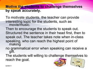 Motive the students to challenge themselves  by speak accurately. To motivate students, the teacher can provide  interesting topic for the students, such as movie/music.  Then to encourage the students to speak out.  Structured the sentence in their head first, then to  speak out. The teacher takes note when in-class  speaking, who can reach the highest point of making  no grammatical error when speaking can receive a gift.  The students will willing to challenge themselves to  reach the goal. 02/09/11 