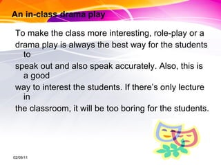 An in-class drama play To make the class more interesting, role-play or a  drama play is always the best way for the students to  speak out and also speak accurately. Also, this is a good way to interest the students. If there’s only lecture in  the classroom, it will be too boring for the students.  02/09/11 