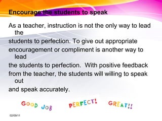 Encourage the students to speak As a teacher, instruction is not the only way to lead the  students to perfection. To give out appropriate  encouragement or compliment is another way to lead  the students to perfection.  With positive feedback  from the teacher, the students will willing to speak out  and speak accurately.  02/09/11 