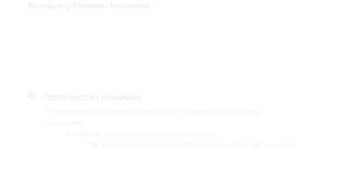 Reordering Phrases: Movement
The active sentence is therefore the deep structure, and the passive, a possible surface
structure, is derived by the application of a rule that moves Beowulf to the end of the
sentence and Grendel to the subject position. We’ll call this rule passive.
Deep structure Beowulf killed Grendel.
↓
Application of rule Passive
↓
Surface structure Grendel was killed by Beowulf.
❖ Constraints on Movement
On movement rules., passive can apply only in clauses with certain verbs.
For example:
The child met an adult. An adult was met by the child.
The girls discussed old friends. Old friends were discussed by the girls.
 