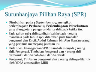 Surunhanjaya Pilihan Raya (SPR)
 Ditubuhkan pada 4 September 1957 mengikut
perlembagaan Perkara 114 Perlembagaan Persekutuan
yang dianggotai 1 pengerusi dan 2 ahli pada ketika itu.
 Pada tahun 1963 ahlinya ditambah kepada 3 orang
manakala pada tahun 1981 ditambah pula timbalan
pengerusi dan Encik Abdul Rahman bin Abu Hassan orang
yang pertama memegang jawatan itu.
 Pada 2002, keanggotaan SPR ditambah menjadi 7 orang
ahli, Pengerusi, Timbalan Pengerusi dan 5 orang ahli
termasuk 1 dari Sabah dan 1 dari Sarawak
 Pengerusi, Timbalan pengerusi dan 3 orang ahlinya dilantik
oleh YDPA atas nasihat MRR
 