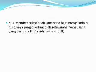  SPR membentuk sebuah urus setia bagi menjalankan
fungsinya yang diketuai oleh setiausaha. Setiausaha
yang pertama H.Cassidy (1957 – 1958)
 