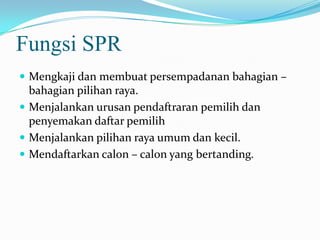 Fungsi SPR
 Mengkaji dan membuat persempadanan bahagian –
bahagian pilihan raya.
 Menjalankan urusan pendaftraran pemilih dan
penyemakan daftar pemilih
 Menjalankan pilihan raya umum dan kecil.
 Mendaftarkan calon – calon yang bertanding.
 
