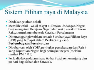 Sistem Pilihan raya di Malaysia
 Diadakan 5 tahun sekali
 Memilih wakil – wakil rakyat di Dewan Undangan Negeri
bagi mengetuai Kerajaan Negeri dan wakil – wakil Dewan
Rakyat untuk membentuk Kerajaan Persekutuan
 Dipertanggungjawabkan kepada Suruhanjaya Pilihan Raya
(SPR) yang terdapat dalam Perkara 113 – 120
Perlembagaan Persekutuan
 Dibubarkan oleh YDPA peringkat persekutuan dan Raja /
Yang Dipertuan Negeri bagi peringkat negeri (melalui
nasihat PM / MB)
 Perlu diadakan dalam masa 60 hari bagi semenanjung dan
90 hari bagi Sabah dan Sarawak.
 