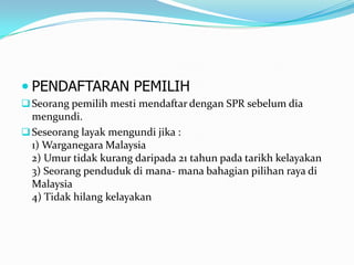  PENDAFTARAN PEMILIH
Seorang pemilih mesti mendaftar dengan SPR sebelum dia
mengundi.
Seseorang layak mengundi jika :
1) Warganegara Malaysia
2) Umur tidak kurang daripada 21 tahun pada tarikh kelayakan
3) Seorang penduduk di mana- mana bahagian pilihan raya di
Malaysia
4) Tidak hilang kelayakan
 