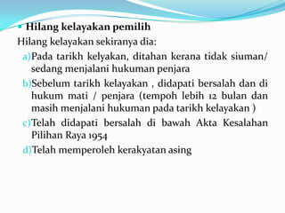  Hilang kelayakan pemilih
Hilang kelayakan sekiranya dia:
a)Pada tarikh kelyakan, ditahan kerana tidak siuman/
sedang menjalani hukuman penjara
b)Sebelum tarikh kelayakan , didapati bersalah dan di
hukum mati / penjara (tempoh lebih 12 bulan dan
masih menjalani hukuman pada tarikh kelayakan )
c)Telah didapati bersalah di bawah Akta Kesalahan
Pilihan Raya 1954
d)Telah memperoleh kerakyatan asing
 