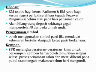 Deposit
 RM 10.000 bagi kerusi Parlimen & RM 5000 bagi
kerusi negeri perlu diserahkan kepada Pegawai
Pengurus sebelum atau pada hari penamaan calon.
 Akan hilang wang deposit sekiranya gagal
memperoleh 1/8 daripada umlah undi.
Penggunaan simbol.
 boleh menggunakan simbol parti jika mendapat
kebenaran bertulis daripada ketua parti berkenaan.
Kempen.
 SPR merangka peraturan-peraturan khas untuk
berkempen.Kempen hanya boleh dimulakan selepas
selesai proses penamaan calon dan mesti dihenti pada
pukul 12.00 tengah malam sebelum hari mengundi.
 