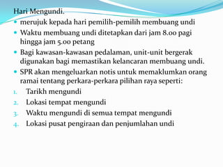 Hari Mengundi.
 merujuk kepada hari pemilih-pemilih membuang undi
 Waktu membuang undi ditetapkan dari jam 8.00 pagi
hingga jam 5.00 petang
 Bagi kawasan-kawasan pedalaman, unit-unit bergerak
digunakan bagi memastikan kelancaran membuang undi.
 SPR akan mengeluarkan notis untuk memaklumkan orang
ramai tentang perkara-perkara pilihan raya seperti:
1. Tarikh mengundi
2. Lokasi tempat mengundi
3. Waktu mengundi di semua tempat mengundi
4. Lokasi pusat pengiraan dan penjumlahan undi
 