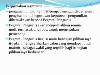 Perjumlahan rasmi undi
 pengiraan undi di tempat-tempat mengundi dan pusat
pengiraan undi,keputusan-keputusan pengundian
dikemukakan kepada Pegawai Pengurus
 Pegawai Pengurus akan menjumlahkan semua
undi, termasuk undi pos, untuk menentukan
pemenang.
 Pegawai Pengurus bagi sesuatu bahagian pilihan raya
itu akan mengisytiharkan calon yang mendapat undi
majoriti, sebagai wakil yang terpilih bagi bahagian
pilihan raya berkenaan.
 