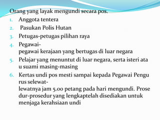 Orang yang layak mengundi secara pos.
1. Anggota tentera
2. Pasukan Polis Hutan
3. Petugas-petugas pilihan raya
4. Pegawai-
pegawai kerajaan yang bertugas di luar negara
5. Pelajar yang menuntut di luar negara, serta isteri ata
u suami masing-masing
6. Kertas undi pos mesti sampai kepada Pegawai Pengu
rus selewat-
lewatnya jam 5.00 petang pada hari mengundi. Prose
dur-prosedur yang lengkaptelah disediakan untuk
menjaga kerahsiaan undi
 