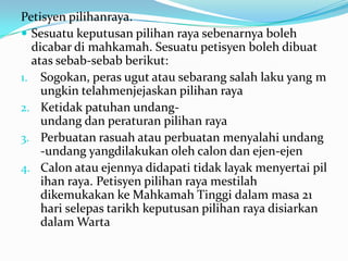 Petisyen pilihanraya.
 Sesuatu keputusan pilihan raya sebenarnya boleh
dicabar di mahkamah. Sesuatu petisyen boleh dibuat
atas sebab-sebab berikut:
1. Sogokan, peras ugut atau sebarang salah laku yang m
ungkin telahmenjejaskan pilihan raya
2. Ketidak patuhan undang-
undang dan peraturan pilihan raya
3. Perbuatan rasuah atau perbuatan menyalahi undang
-undang yangdilakukan oleh calon dan ejen-ejen
4. Calon atau ejennya didapati tidak layak menyertai pil
ihan raya. Petisyen pilihan raya mestilah
dikemukakan ke Mahkamah Tinggi dalam masa 21
hari selepas tarikh keputusan pilihan raya disiarkan
dalam Warta
 