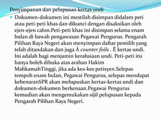 Penyimpanan dan pelupusan kertas undi
 Dokumen-dokumen ini mestilah disimpan didalam peti
atau peti-peti khas dan dikunci dengan disaksikan oleh
ejen-ejen calon.Peti-peti khas ini disimpan selama enam
bulan di bawah pengawasan Pegawai Pengurus. Pengarah
Pilihan Raya Negeri akan menyimpan daftar pemilih yang
telah ditandakan dan juga Â counter foils . Ê kertas undi.
Ini adalah bagi menjamin kerahsiaan undi. Peti-peti itu
hanya boleh dibuka atas arahan Hakim
MahkamahTinggi, jika ada kes-kes petisyen.Selepas
tempoh enam bulan, Pegawai Pengurus, selepas mendapat
kebenaranSPR akan melupuskan kertas-kertas undi dan
dokumen-dokumen berkenaan.Pegawai Pengurus
kemudian akan mengemukakan sijil pelupusan kepada
Pengarah Pilihan Raya Negeri.
 