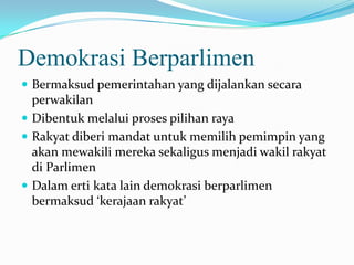 Demokrasi Berparlimen
 Bermaksud pemerintahan yang dijalankan secara
perwakilan
 Dibentuk melalui proses pilihan raya
 Rakyat diberi mandat untuk memilih pemimpin yang
akan mewakili mereka sekaligus menjadi wakil rakyat
di Parlimen
 Dalam erti kata lain demokrasi berparlimen
bermaksud ‘kerajaan rakyat’
 