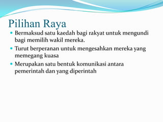Pilihan Raya
 Bermaksud satu kaedah bagi rakyat untuk mengundi
bagi memilih wakil mereka.
 Turut berperanan untuk mengesahkan mereka yang
memegang kuasa
 Merupakan satu bentuk komunikasi antara
pemerintah dan yang diperintah
 
