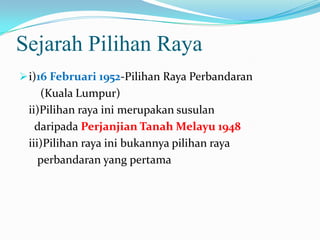 Sejarah Pilihan Raya
i)16 Februari 1952-Pilihan Raya Perbandaran
(Kuala Lumpur)
ii)Pilihan raya ini merupakan susulan
daripada Perjanjian Tanah Melayu 1948
iii)Pilihan raya ini bukannya pilihan raya
perbandaran yang pertama
 