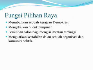 Fungsi Pilihan Raya
 Menubuhkan sebuah kerajaan Demokrasi
 Mengekalkan pucuk pimpinan
 Pemilihan calon bagi mengisi jawatan tertinggi
 Menguatkan kestabilan dalan sebuah organisasi dan
komuniti politik.
 