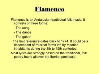 Flamenco <ul><ul><li>Flamenco is an Andalusian traditional folk music. It consists of three forms: </li></ul></ul><ul><ul>...
