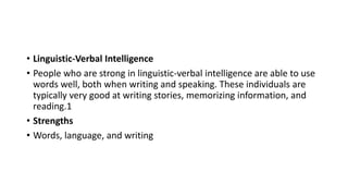 • Linguistic-Verbal Intelligence
• People who are strong in linguistic-verbal intelligence are able to use
words well, both when writing and speaking. These individuals are
typically very good at writing stories, memorizing information, and
reading.1
• Strengths
• Words, language, and writing
 