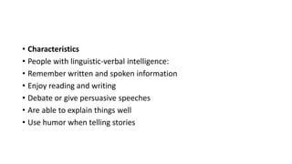 • Characteristics
• People with linguistic-verbal intelligence:
• Remember written and spoken information
• Enjoy reading and writing
• Debate or give persuasive speeches
• Are able to explain things well
• Use humor when telling stories
 