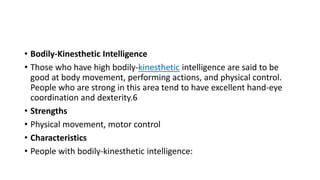 • Bodily-Kinesthetic Intelligence
• Those who have high bodily-kinesthetic intelligence are said to be
good at body movement, performing actions, and physical control.
People who are strong in this area tend to have excellent hand-eye
coordination and dexterity.6
• Strengths
• Physical movement, motor control
• Characteristics
• People with bodily-kinesthetic intelligence:
 