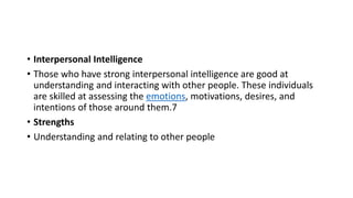 • Interpersonal Intelligence
• Those who have strong interpersonal intelligence are good at
understanding and interacting with other people. These individuals
are skilled at assessing the emotions, motivations, desires, and
intentions of those around them.7
• Strengths
• Understanding and relating to other people
 